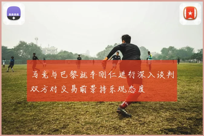 马竞与巴黎就李刚仁进行深入谈判双方对交易前景持乐观态度