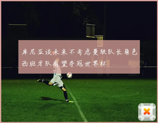 库尼亚谈未来不考虑曼联队长角色西班牙队有望夺冠世界杯
