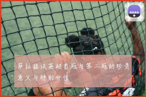 萨拉赫谈英超首冠与第二冠的珍贵意义与特别价值