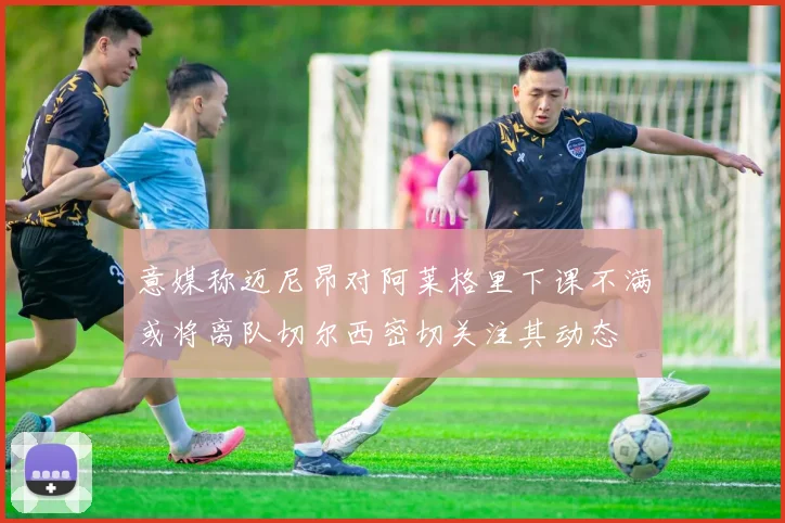 意媒称迈尼昂对阿莱格里下课不满或将离队切尔西密切关注其动态
