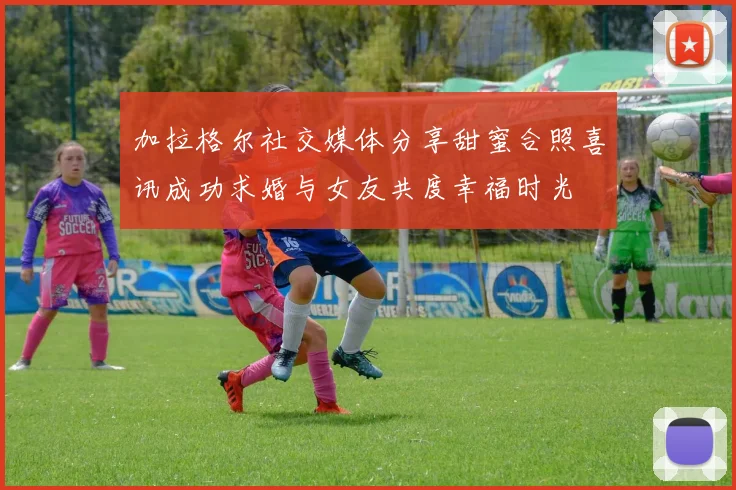 加拉格尔社交媒体分享甜蜜合照喜讯成功求婚与女友共度幸福时光