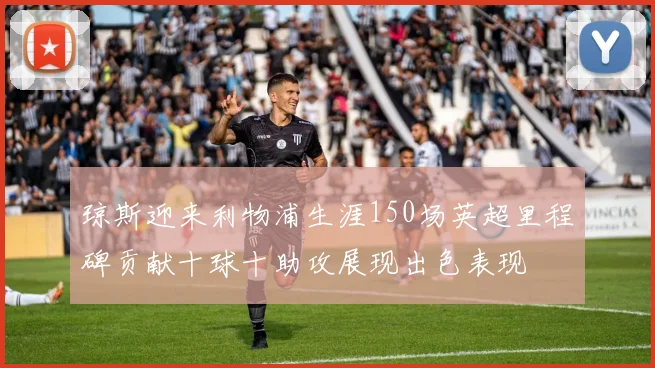 琼斯迎来利物浦生涯150场英超里程碑贡献十球十助攻展现出色表现