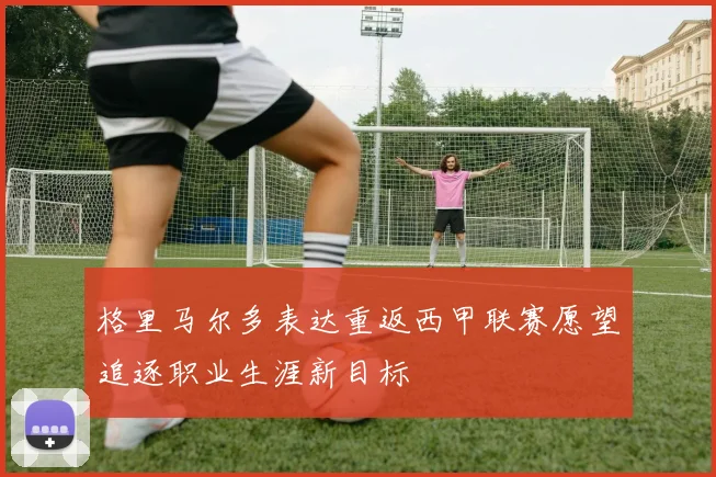 格里马尔多表达重返西甲联赛愿望追逐职业生涯新目标
