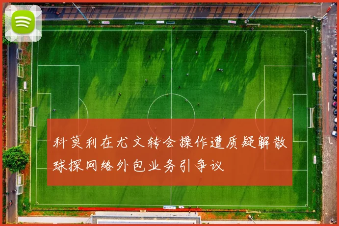 科莫利在尤文转会操作遭质疑解散球探网络外包业务引争议