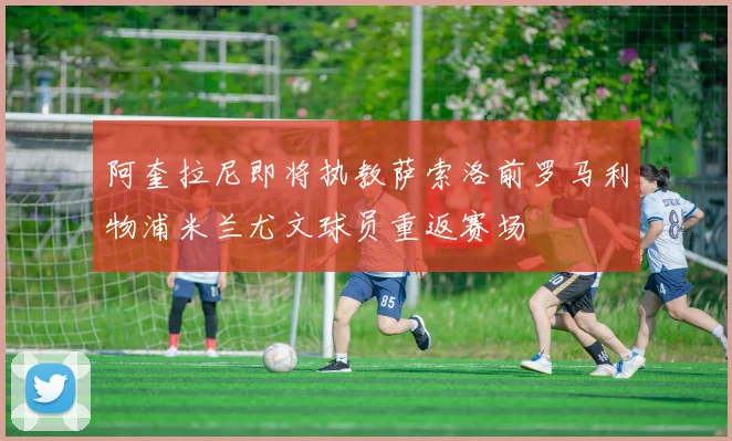 阿奎拉尼即将执教萨索洛前罗马利物浦米兰尤文球员重返赛场