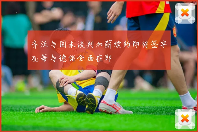 齐沃与国米谈判加薪续约即将签字孔蒂与德佬会面在即
