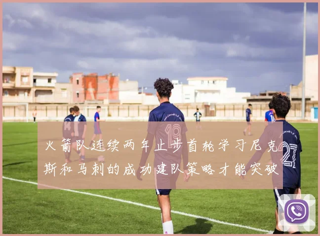火箭队连续两年止步首轮学习尼克斯和马刺的成功建队策略才能突破瓶颈