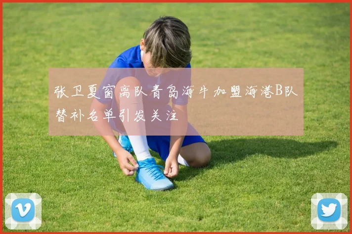 张卫夏窗离队青岛海牛加盟海港B队替补名单引发关注