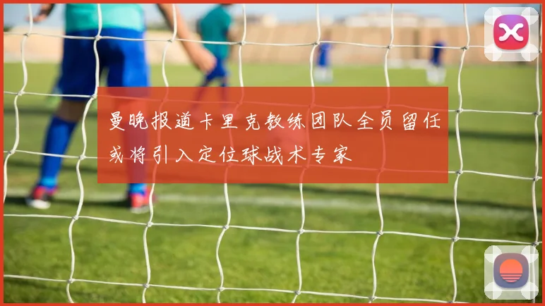 曼晚报道卡里克教练团队全员留任或将引入定位球战术专家