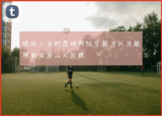 媒体人分析詹姆斯防守能力认为能限制亚历山大发挥