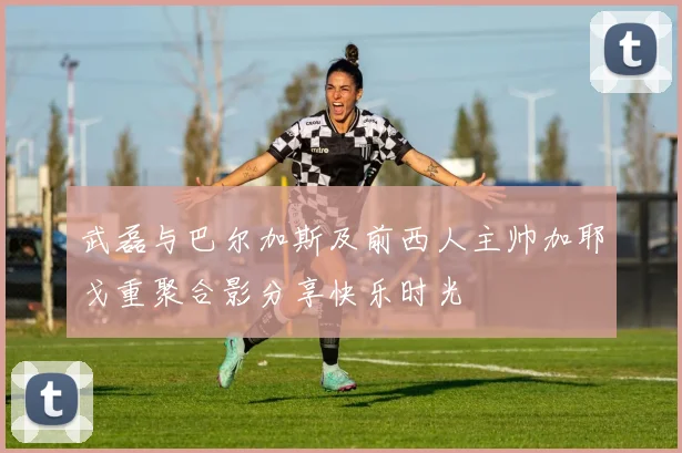 武磊与巴尔加斯及前西人主帅加耶戈重聚合影分享快乐时光