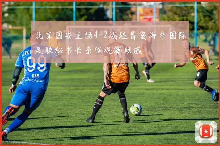 北京国安主场4-2战胜青岛海牛国际足联秘书长亲临观赛助威