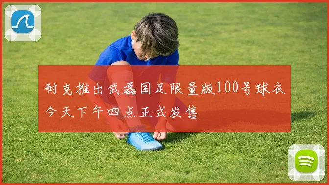 耐克推出武磊国足限量版100号球衣今天下午四点正式发售